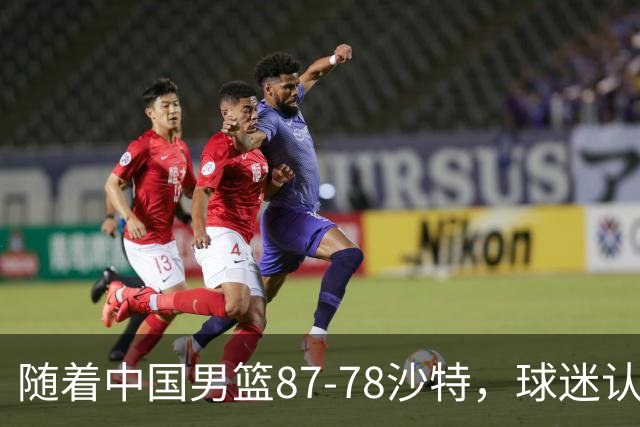 随着中国男篮87-78沙特，球迷认清3个事实，这水平夺冠有困难
